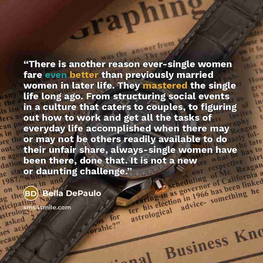 “There is another reason ever-single women fare even better than previously married women in later life. They mastered the single life long ago. From structuring social events in a culture that caters to couples, to figuring out how to work and get all the tasks of everyday life accomplished when…” quote by Bella DePaulo