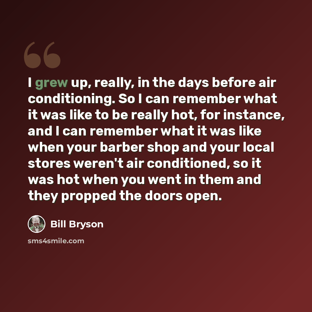 “I grew up, really, in the days before air conditioning. So I can remember what it was like to be really hot, for instance, and I can remember what it was like when your barber shop and your local stores weren't air conditioned, so it was hot when you went in them and they propped the doors open.” quote by Bill Bryson