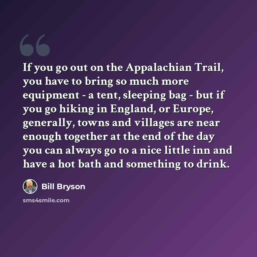 “If you go out on the Appalachian Trail, you have to bring so much more equipment - a tent, sleeping bag - but if you go hiking in England, or Europe, generally, towns and villages are near enough together at the end of the day you can always go to a nice little inn and have a hot bath and…” quote by Bill Bryson