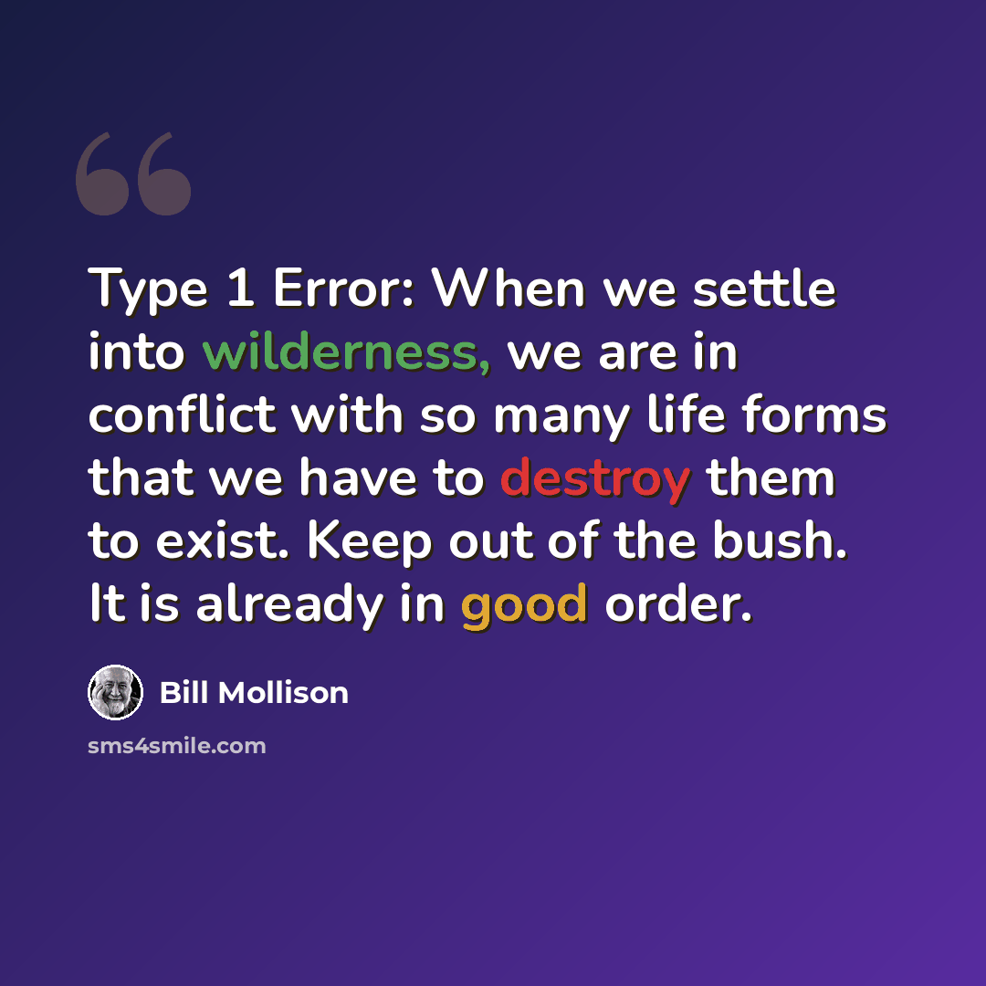 “Type 1 Error: When we settle into wilderness, we are in conflict with so many life forms that we have to destroy them to exist. Keep out of the bush. It is already in good order.” quote by Bill Mollison