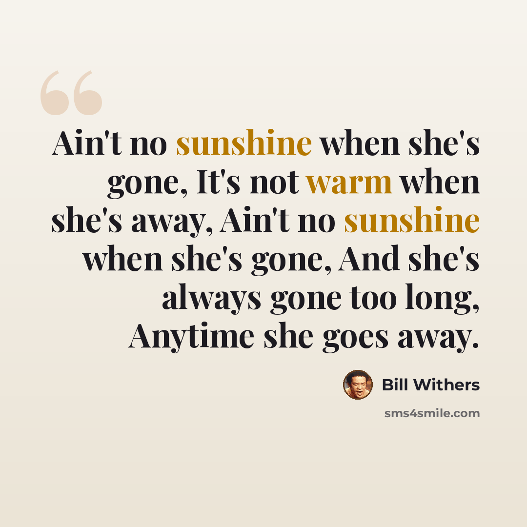 “Ain't no sunshine when she's gone, It's not warm when she's away, Ain't no sunshine when she's gone, And she's always gone too long, Anytime she goes away.” quote by Bill Withers