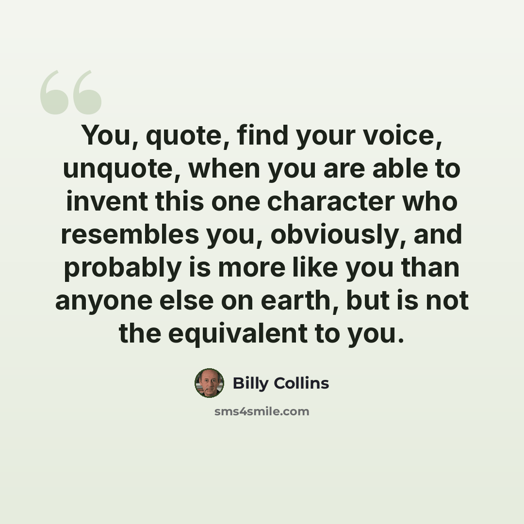 “You, quote, find your voice, unquote, when you are able to invent this one character who resembles you, obviously, and probably is more like you than anyone else on earth, but is not the equivalent to you.” quote by Billy Collins