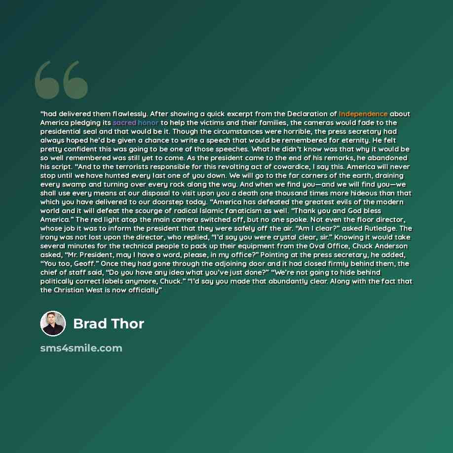 “had delivered them flawlessly. After showing a quick excerpt from the Declaration of Independence about America pledging its sacred honor to help the victims and their families, the cameras would fade to the presidential seal and that would be it. Though the circumstances were horrible, the press…” quote by Brad Thor