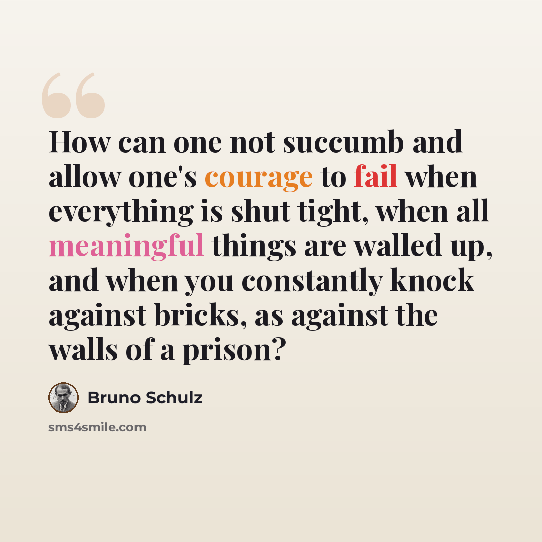 “How can one not succumb and allow one's courage to fail when everything is shut tight, when all meaningful things are walled up, and when you constantly knock against bricks, as against the walls of a prison?” quote by Bruno Schulz