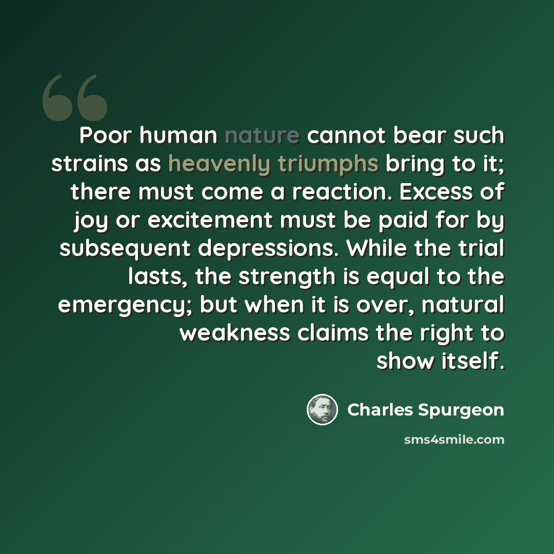 “Poor human nature cannot bear such strains as heavenly triumphs bring to it; there must come a reaction. Excess of joy or excitement must be paid for by subsequent depressions. While the trial lasts, the strength is equal to the emergency; but when it is over, natural weakness claims the right to…” quote by Charles Spurgeon