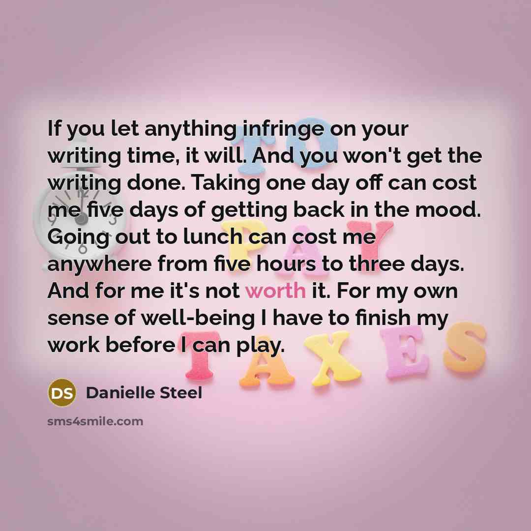 “If you let anything infringe on your writing time, it will. And you won't get the writing done. Taking one day off can cost me five days of getting back in the mood. Going out to lunch can cost me anywhere from five hours to three days. And for me it's not worth it. For my own sense of well-being…” quote by Danielle Steel