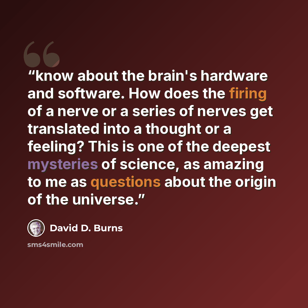 “know about the brain's hardware and software. How does the firing of a nerve or a series of nerves get translated into a thought or a feeling? This is one of the deepest mysteries of science, as amazing to me as questions about the origin of the universe.” quote by David D. Burns