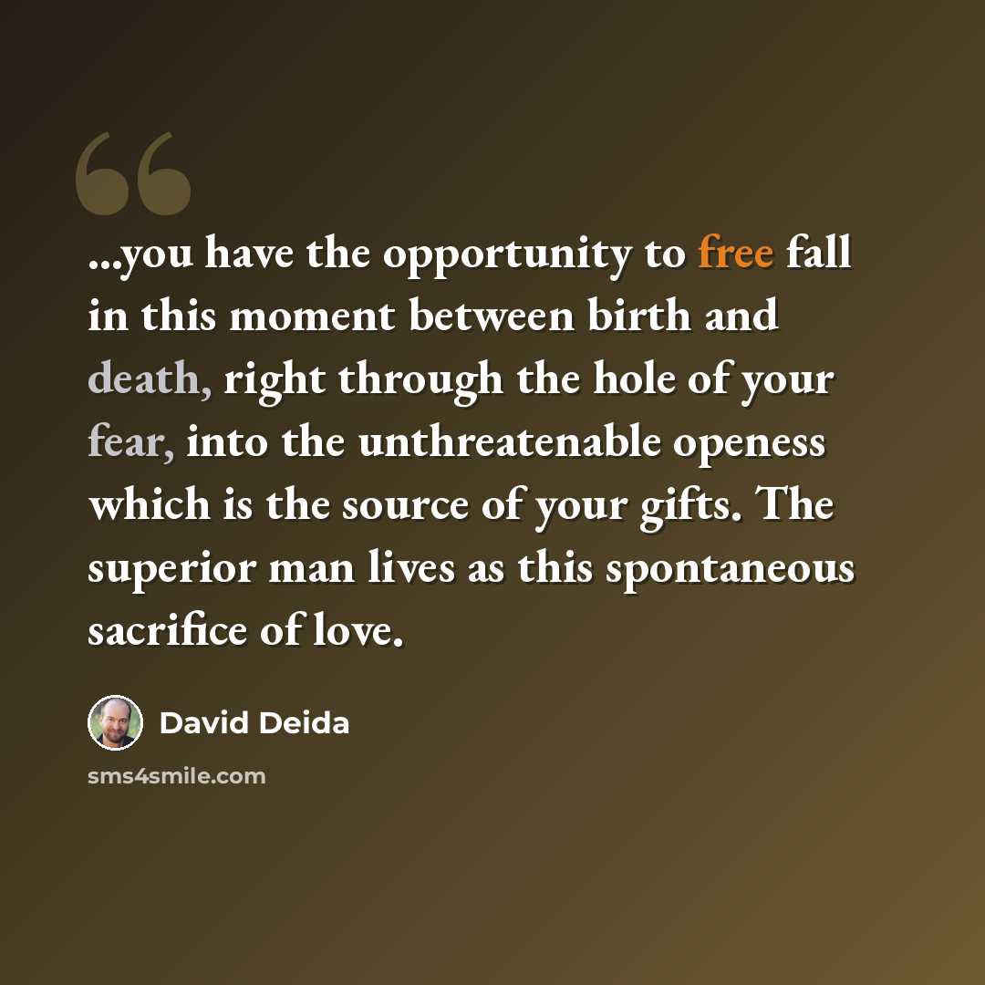 “...you have the opportunity to free fall in this moment between birth and death, right through the hole of your fear, into the unthreatenable openess which is the source of your gifts. The superior man lives as this spontaneous sacrifice of love.” quote by David Deida