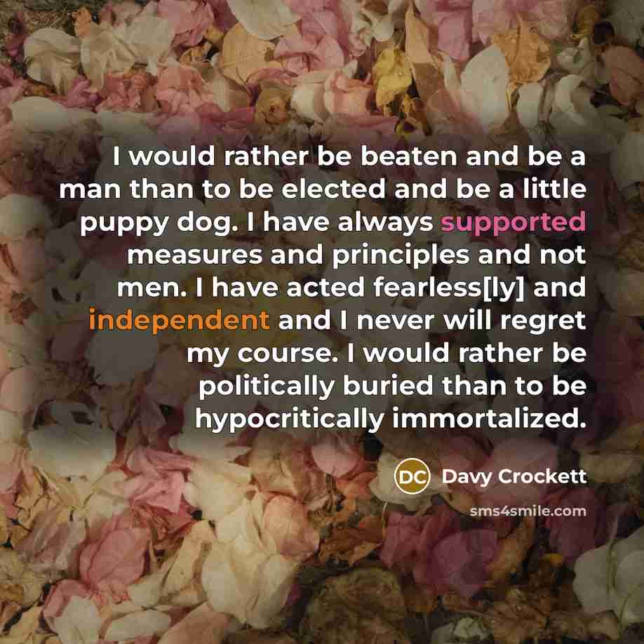 “I would rather be beaten and be a man than to be elected and be a little puppy dog. I have always supported measures and principles and not men. I have acted fearless[ly] and independent and I never will regret my course. I would rather be politically buried than to be hypocritically immortalized.” quote by Davy Crockett