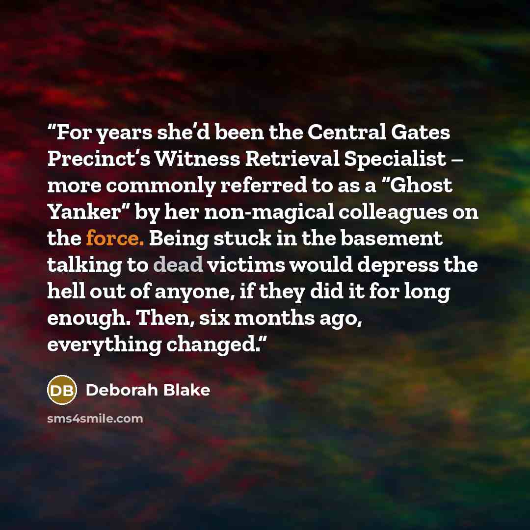 “For years she’d been the Central Gates Precinct’s Witness Retrieval Specialist – more commonly referred to as a “Ghost Yanker” by her non-magical colleagues on the force. Being stuck in the basement talking to dead victims would depress the hell out of anyone, if they did it for long enough. Then…” quote by Deborah Blake