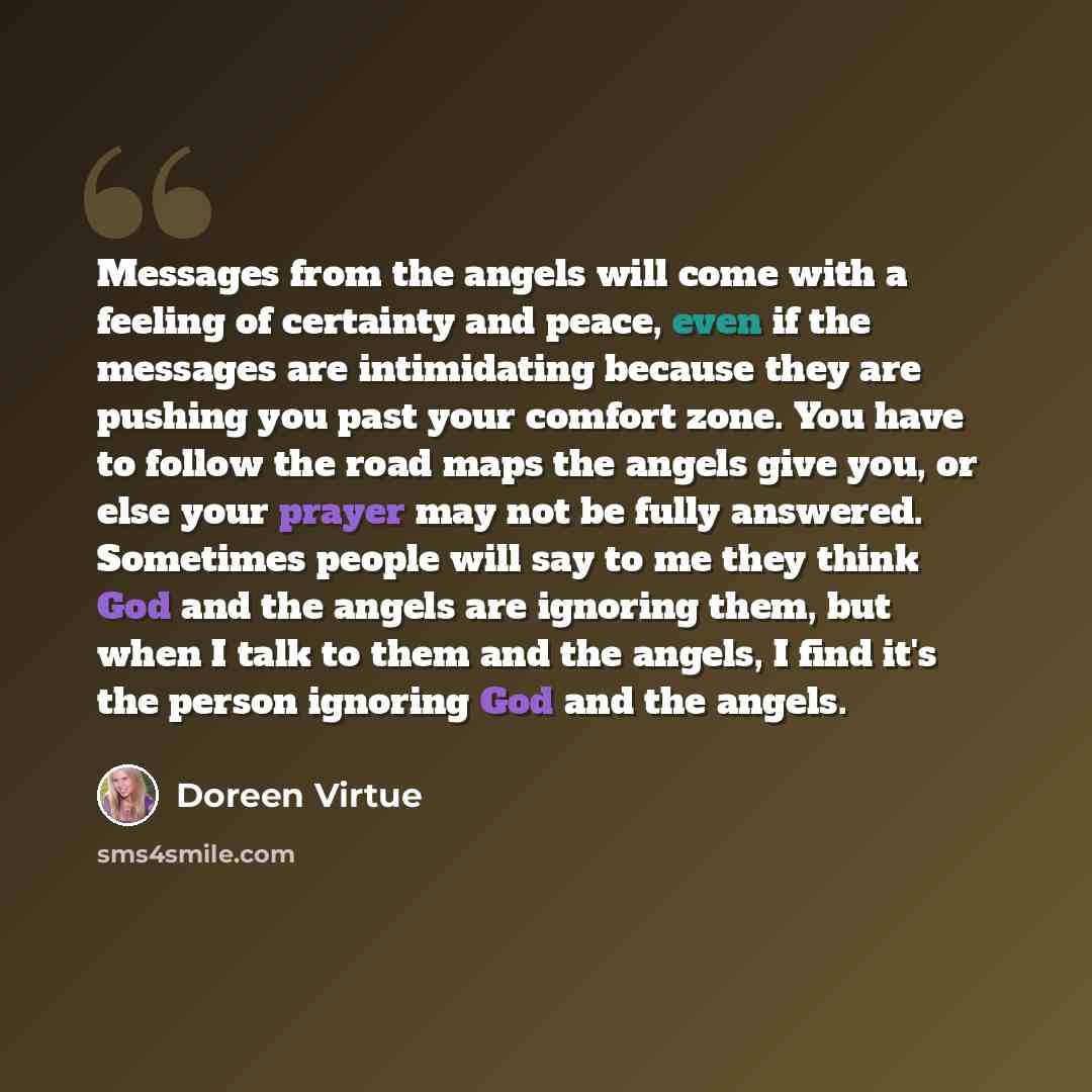 “Messages from the angels will come with a feeling of certainty and peace, even if the messages are intimidating because they are pushing you past your comfort zone. You have to follow the road maps the angels give you, or else your prayer may not be fully answered. Sometimes people will say to me…” quote by Doreen Virtue