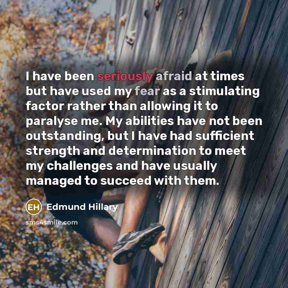 “I have been seriously afraid at times but have used my fear as a stimulating factor rather than allowing it to paralyse me. My abilities have not been outstanding, but I have had sufficient strength and determination to meet my challenges and have usually managed to succeed with them.” quote by Edmund Hillary