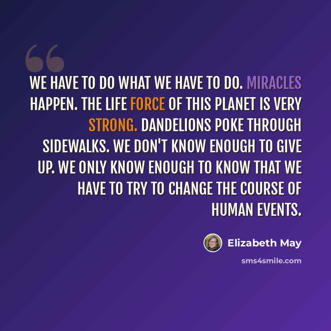 “We have to do what we have to do. Miracles happen. The life force of this planet is very strong. Dandelions poke through sidewalks. We don't know enough to give up. We only know enough to know that we have to try to change the course of human events.” quote by Elizabeth May