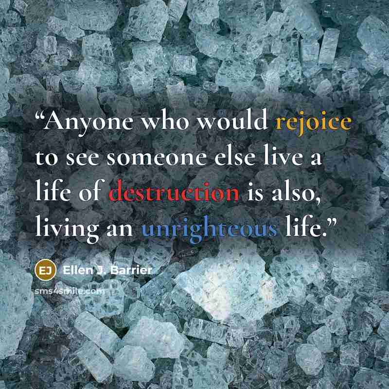 “Anyone who would rejoice to see someone else live a life of destruction is also, living an unrighteous life.” quote by Ellen J. Barrier