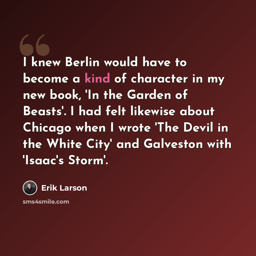 “I knew Berlin would have to become a kind of character in my new book, 'In the Garden of Beasts'. I had felt likewise about Chicago when I wrote 'The Devil in the White City' and Galveston with 'Isaac's Storm'.” quote by Erik Larson
