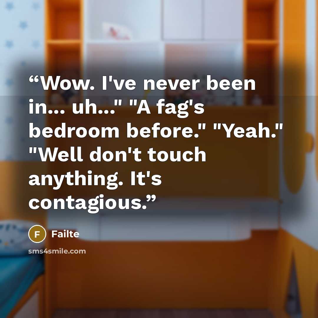 “Wow. I've never been in... uh..." "A fag's bedroom before." "Yeah." "Well don't touch anything. It's contagious.” quote by Failte
