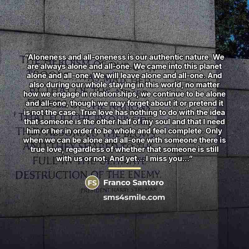 “Aloneness and all-oneness is our authentic nature. We are always alone and all-one. We came into this planet alone and all-one. We will leave alone and all-one. And also during our whole staying in this world, no matter how we engage in relationships, we continue to be alone and all-one, though we…” quote by Franco Santoro