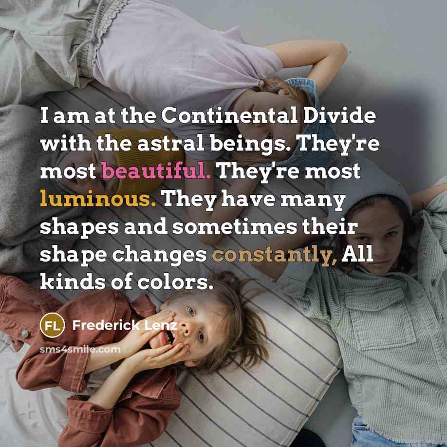 “I am at the Continental Divide with the astral beings. They're most beautiful. They're most luminous. They have many shapes and sometimes their shape changes constantly, All kinds of colors.” quote by Frederick Lenz