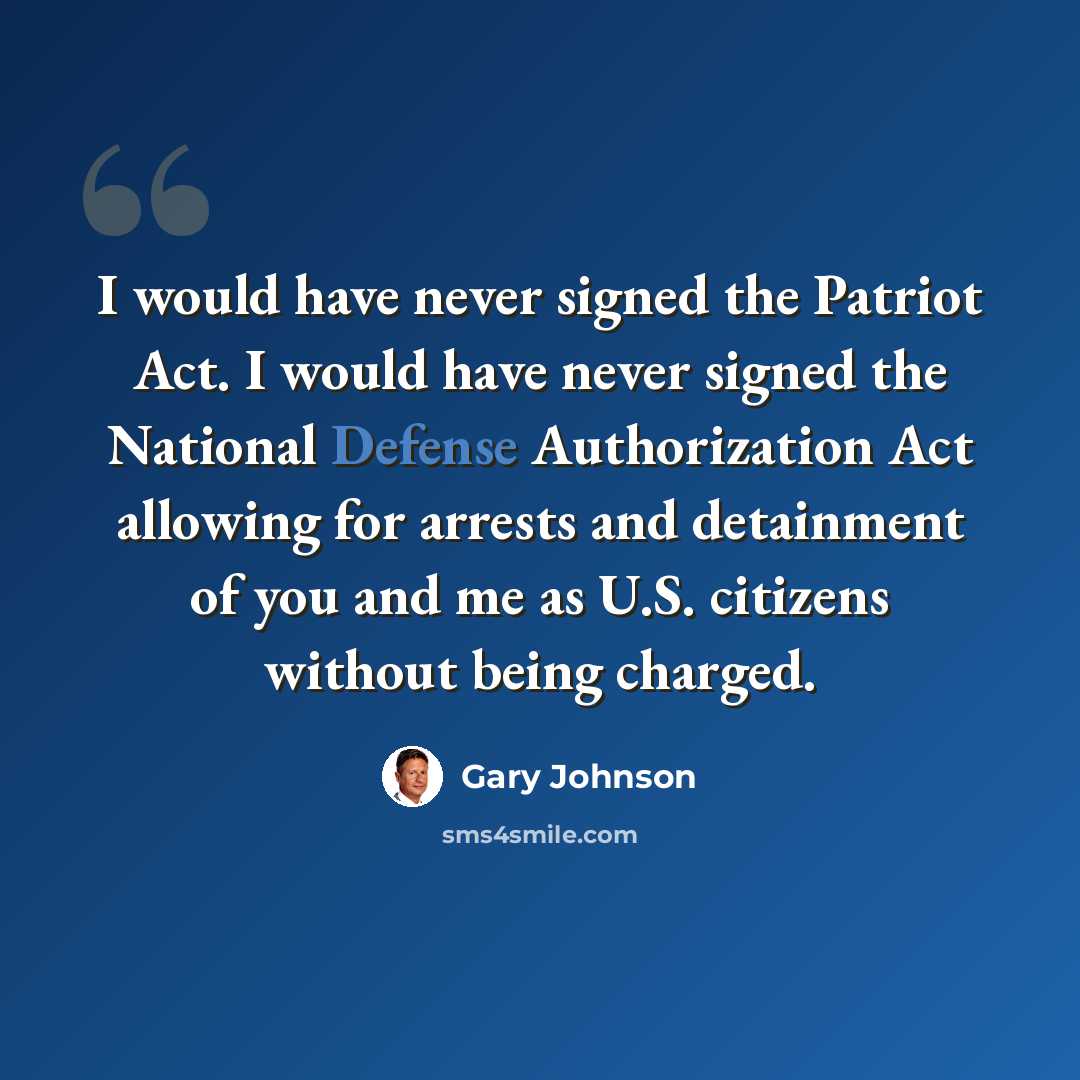 “I would have never signed the Patriot Act. I would have never signed the National Defense Authorization Act allowing for arrests and detainment of you and me as U.S. citizens without being charged.” quote by Gary Johnson
