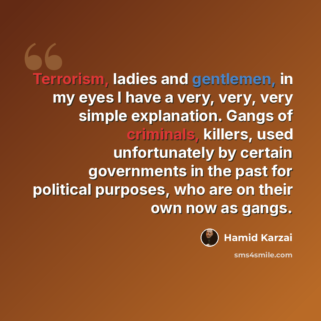 “Terrorism, ladies and gentlemen, in my eyes I have a very, very, very simple explanation. Gangs of criminals, killers, used unfortunately by certain governments in the past for political purposes, who are on their own now as gangs.” quote by Hamid Karzai