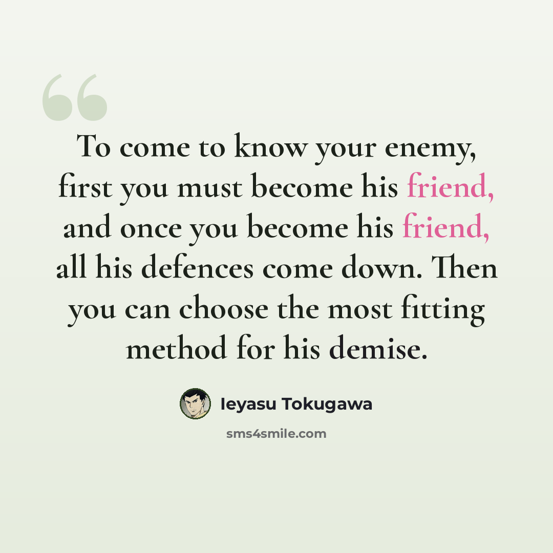 “To come to know your enemy, first you must become his friend, and once you become his friend, all his defences come down. Then you can choose the most fitting method for his demise.” quote by Ieyasu Tokugawa