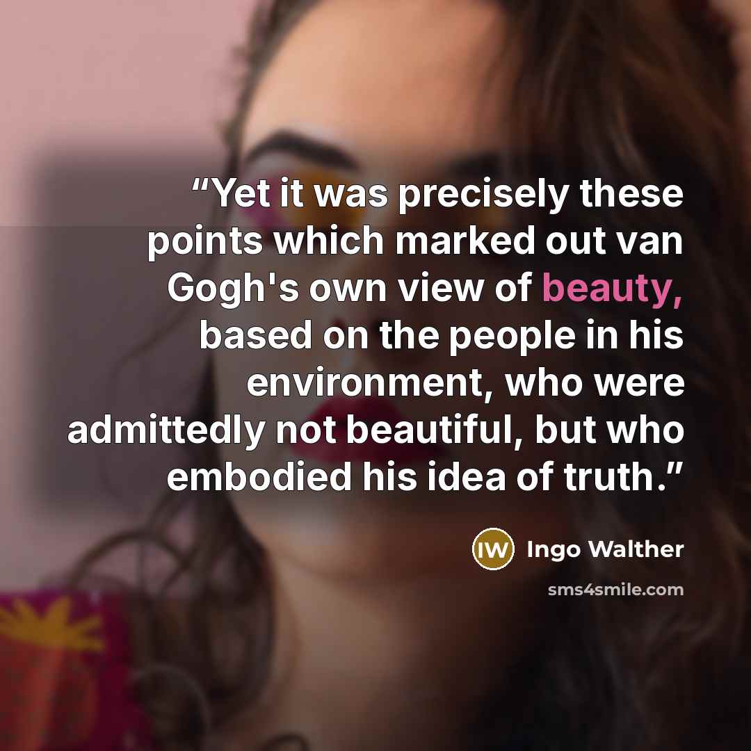 “Yet it was precisely these points which marked out van Gogh's own view of beauty, based on the people in his environment, who were admittedly not beautiful, but who embodied his idea of truth.” quote by Ingo Walther