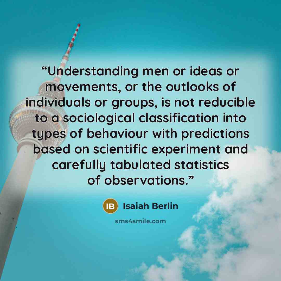 “Understanding men or ideas or movements, or the outlooks of individuals or groups, is not reducible to a sociological classification into types of behaviour with predictions based on scientific experiment and carefully tabulated statistics of observations.” quote by Isaiah Berlin