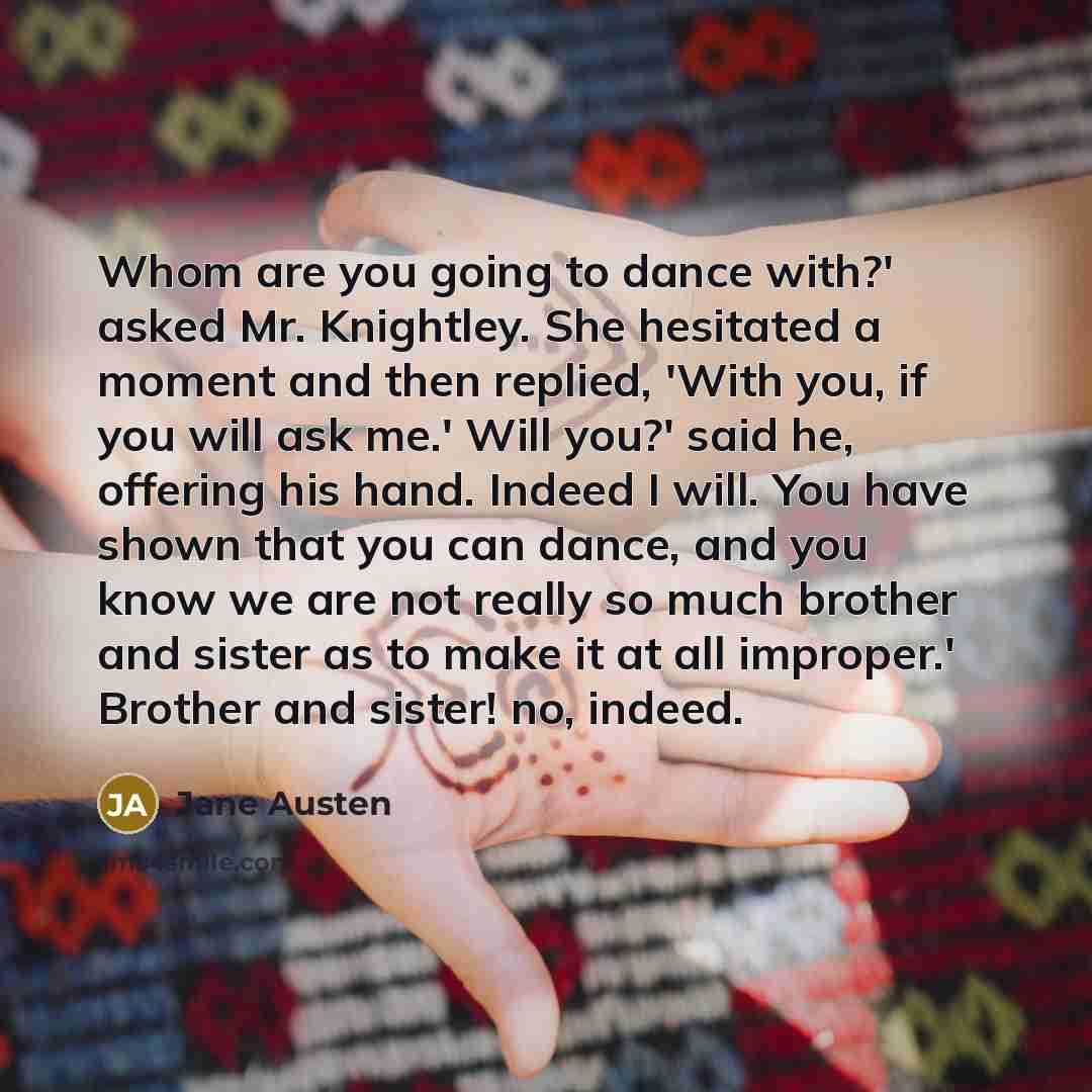 “Whom are you going to dance with?' asked Mr. Knightley. She hesitated a moment and then replied, 'With you, if you will ask me.' Will you?' said he, offering his hand. Indeed I will. You have shown that you can dance, and you know we are not really so much brother and sister as to make it at all…” quote by Jane Austen