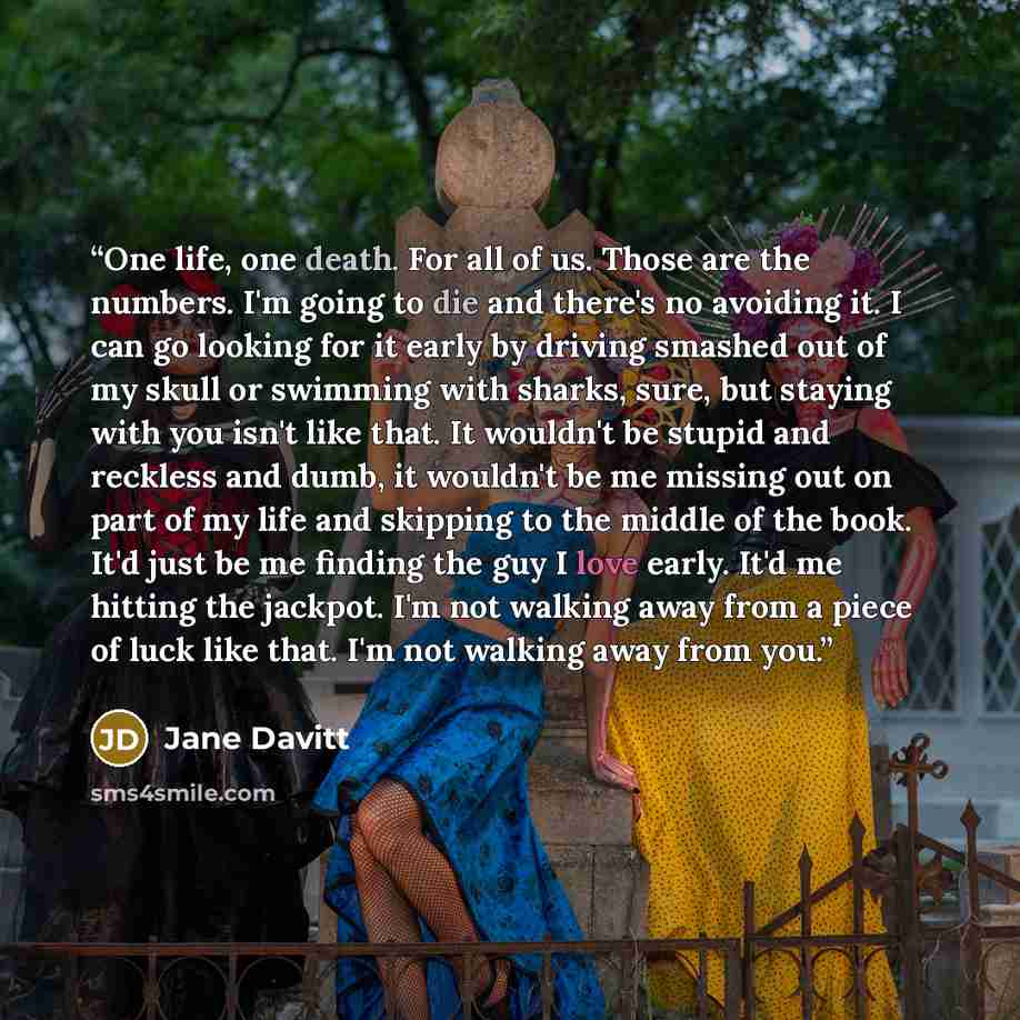 “One life, one death. For all of us. Those are the numbers. I'm going to die and there's no avoiding it. I can go looking for it early by driving smashed out of my skull or swimming with sharks, sure, but staying with you isn't like that. It wouldn't be stupid and reckless and dumb, it wouldn't be…” quote by Jane Davitt