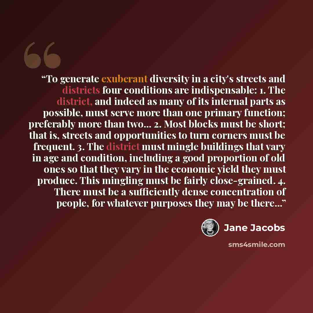 “To generate exuberant diversity in a city's streets and districts four conditions are indispensable: 1. The district, and indeed as many of its internal parts as possible, must serve more than one primary function; preferably more than two... 2. Most blocks must be short; that is, streets and…” quote by Jane Jacobs
