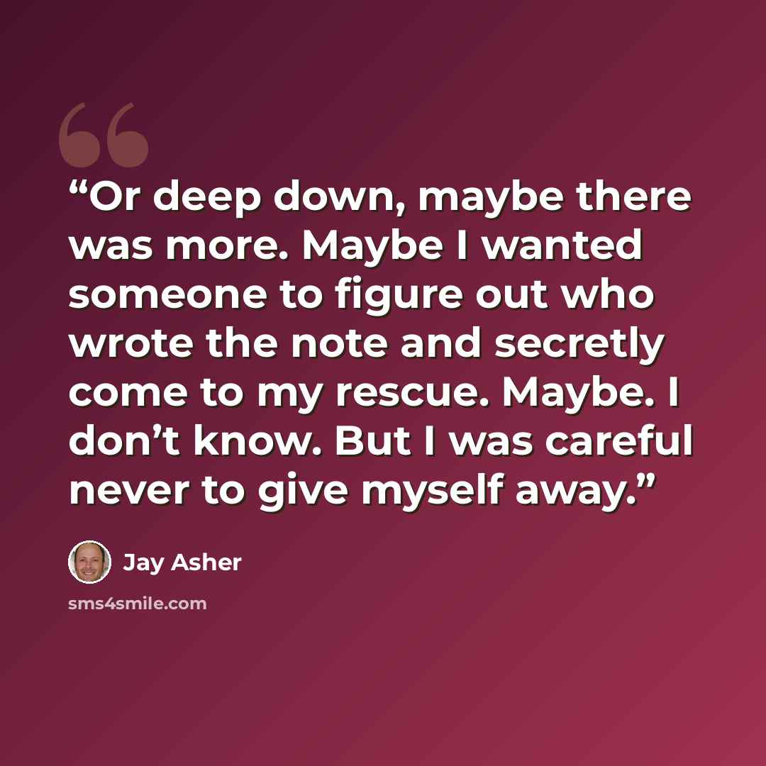 “Or deep down, maybe there was more. Maybe I wanted someone to figure out who wrote the note and secretly come to my rescue. Maybe. I don’t know. But I was careful never to give myself away.” quote by Jay Asher