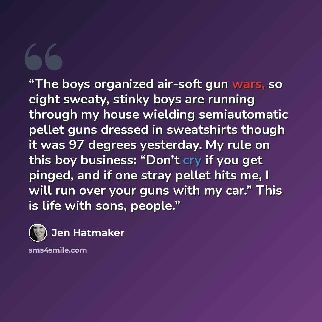 “The boys organized air-soft gun wars, so eight sweaty, stinky boys are running through my house wielding semiautomatic pellet guns dressed in sweatshirts though it was 97 degrees yesterday. My rule on this boy business: “Don’t cry if you get pinged, and if one stray pellet hits me, I will run over…” quote by Jen Hatmaker