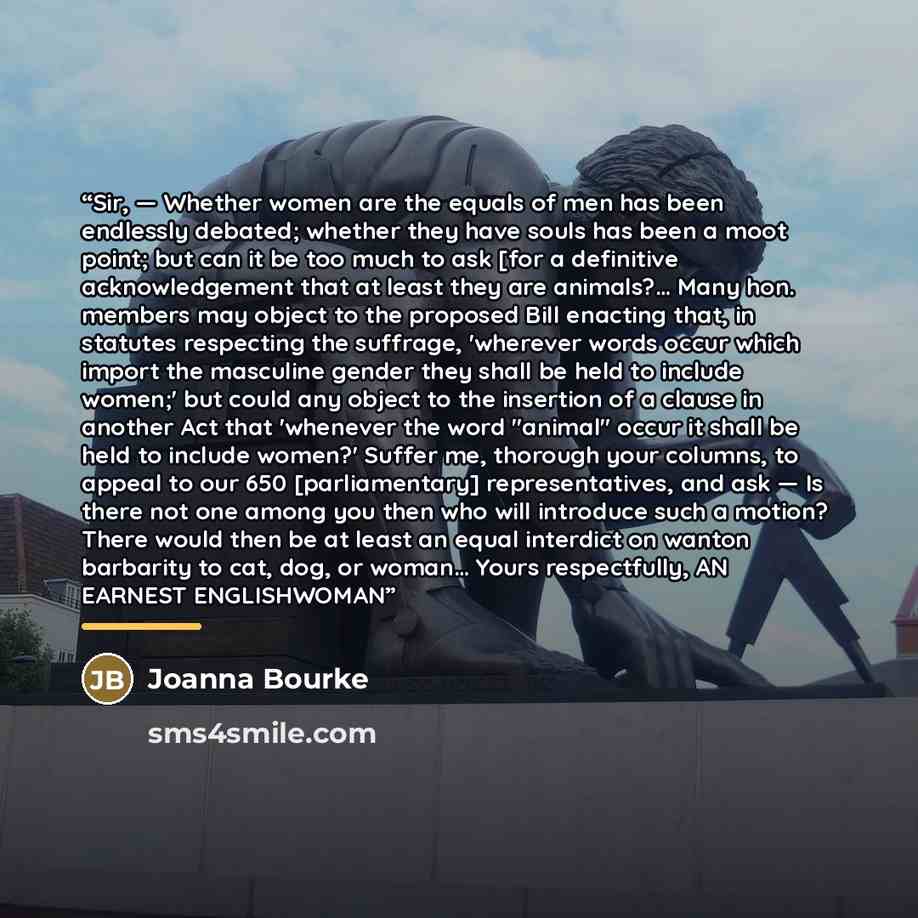 “Sir, — Whether women are the equals of men has been endlessly debated; whether they have souls has been a moot point; but can it be too much to ask [for a definitive acknowledgement that at least they are animals?… Many hon. members may object to the proposed Bill enacting that, in statutes…” quote by Joanna Bourke