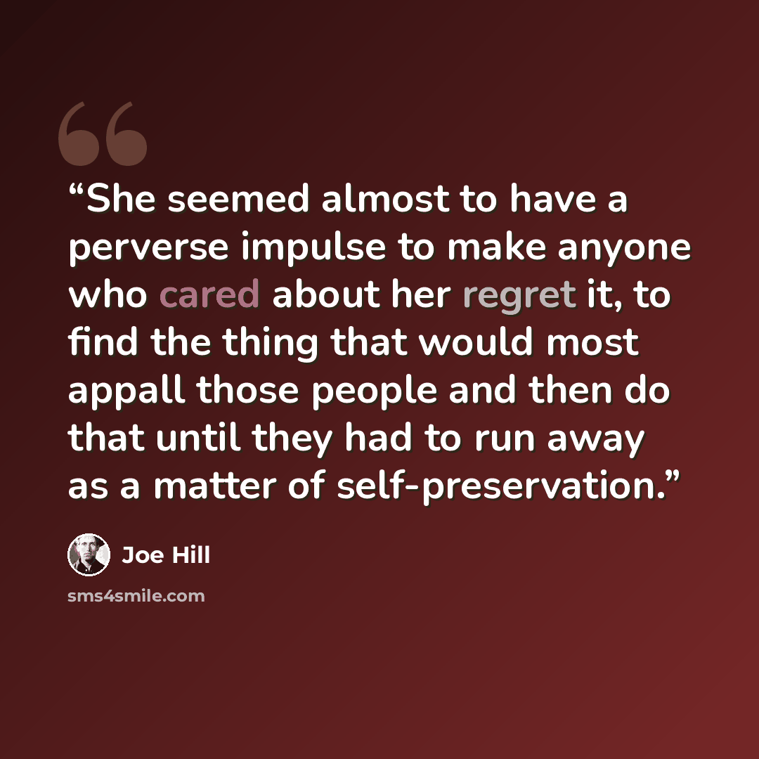 “She seemed almost to have a perverse impulse to make anyone who cared about her regret it, to find the thing that would most appall those people and then do that until they had to run away as a matter of self-preservation.” quote by Joe Hill