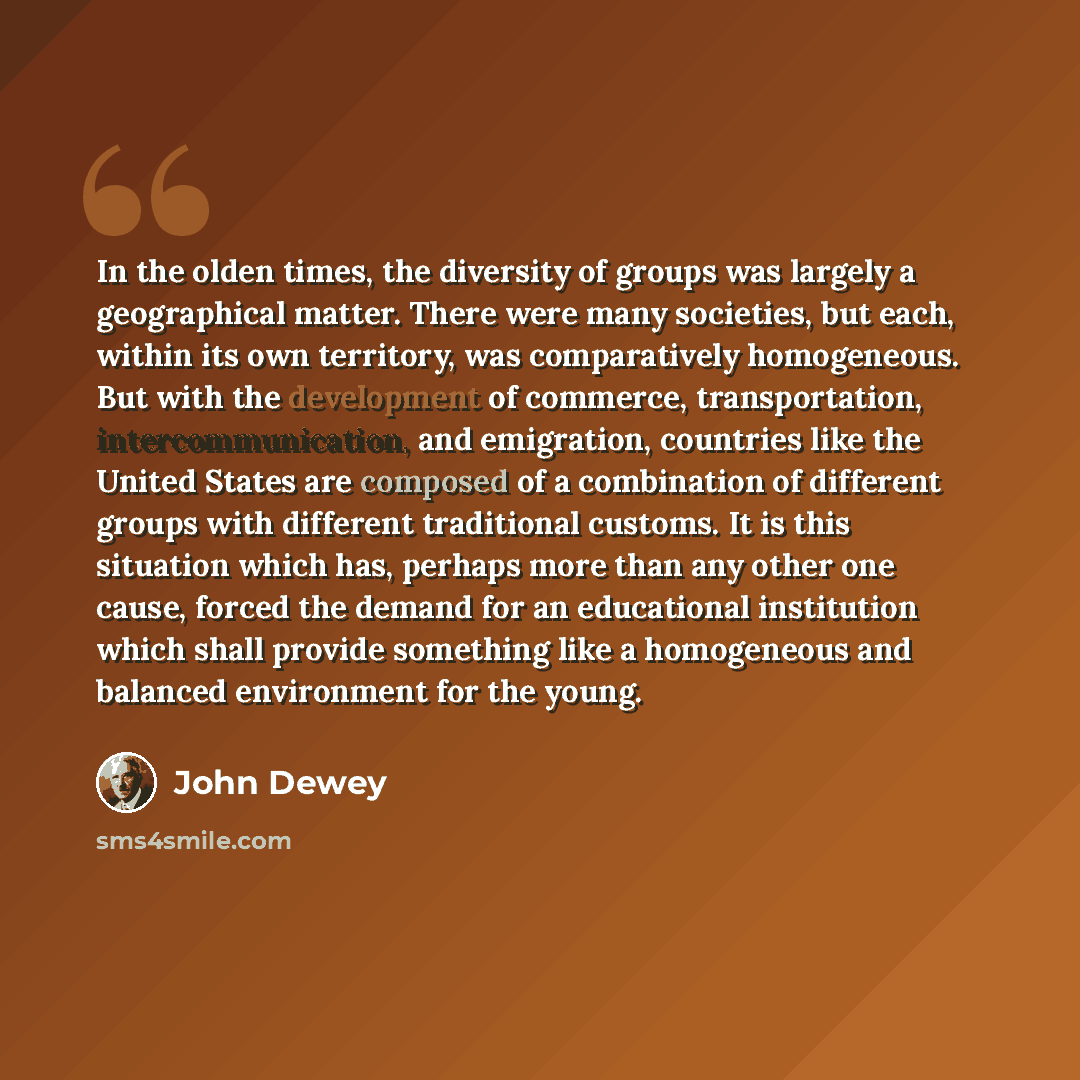 “In the olden times, the diversity of groups was largely a geographical matter. There were many societies, but each, within its own territory, was comparatively homogeneous. But with the development of commerce, transportation, intercommunication, and emigration, countries like the United States…” quote by John Dewey