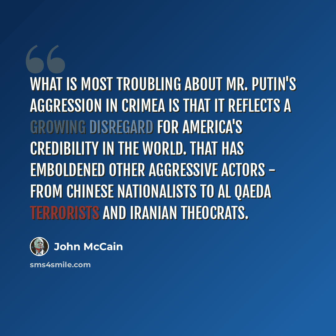 “What is most troubling about Mr. Putin's aggression in Crimea is that it reflects a growing disregard for America's credibility in the world. That has emboldened other aggressive actors - from Chinese nationalists to Al Qaeda terrorists and Iranian theocrats.” quote by John McCain
