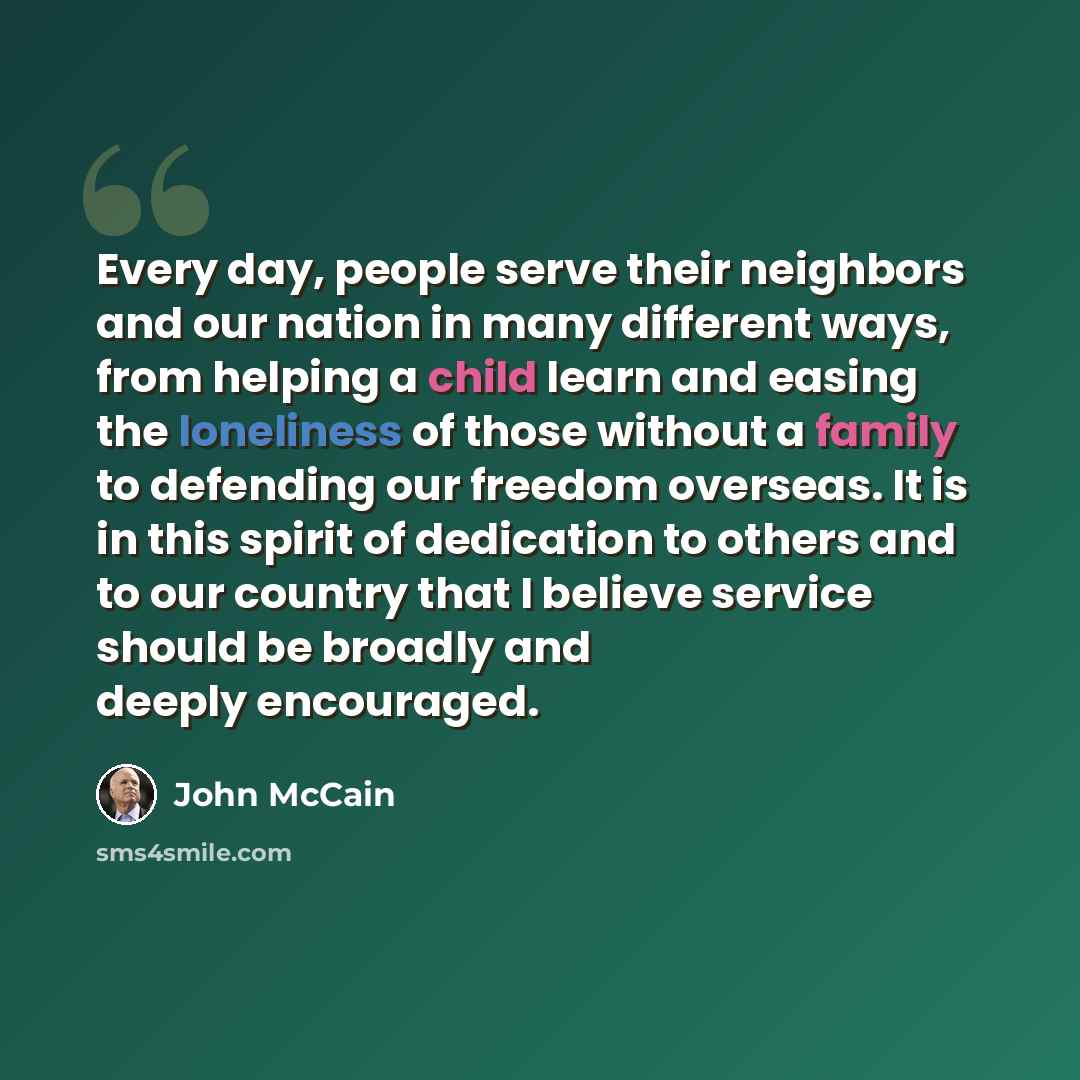 “Every day, people serve their neighbors and our nation in many different ways, from helping a child learn and easing the loneliness of those without a family to defending our freedom overseas. It is in this spirit of dedication to others and to our country that I believe service should be broadly…” quote by John McCain