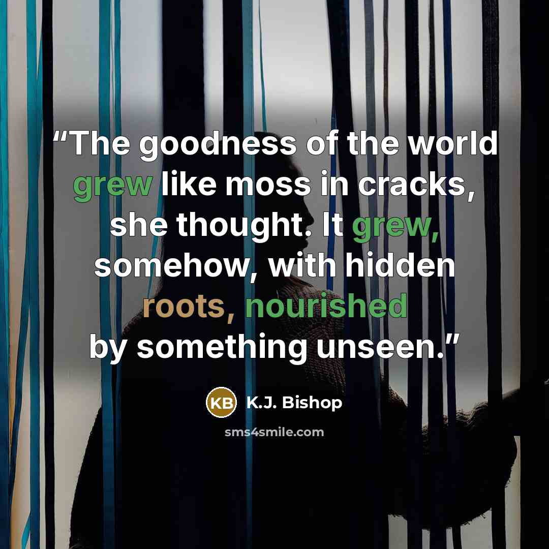 “The goodness of the world grew like moss in cracks, she thought. It grew, somehow, with hidden roots, nourished by something unseen.” quote by K.J. Bishop