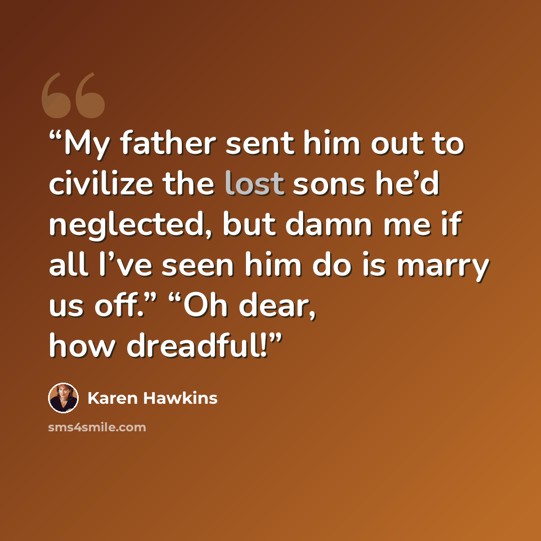 “My father sent him out to civilize the lost sons he’d neglected, but damn me if all I’ve seen him do is marry us off.” “Oh dear, how dreadful!” quote by Karen Hawkins
