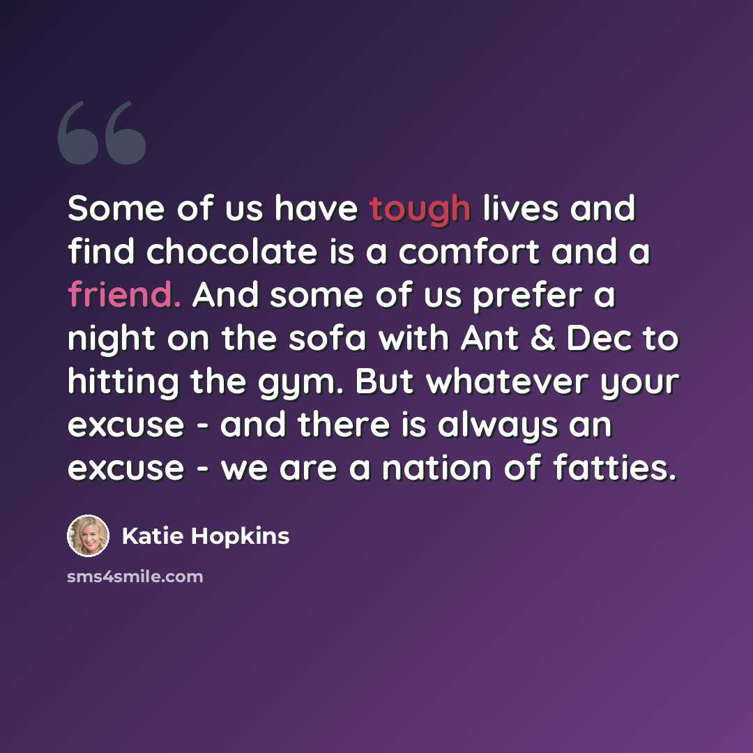 “Some of us have tough lives and find chocolate is a comfort and a friend. And some of us prefer a night on the sofa with Ant & Dec to hitting the gym. But whatever your excuse - and there is always an excuse - we are a nation of fatties.” quote by Katie Hopkins