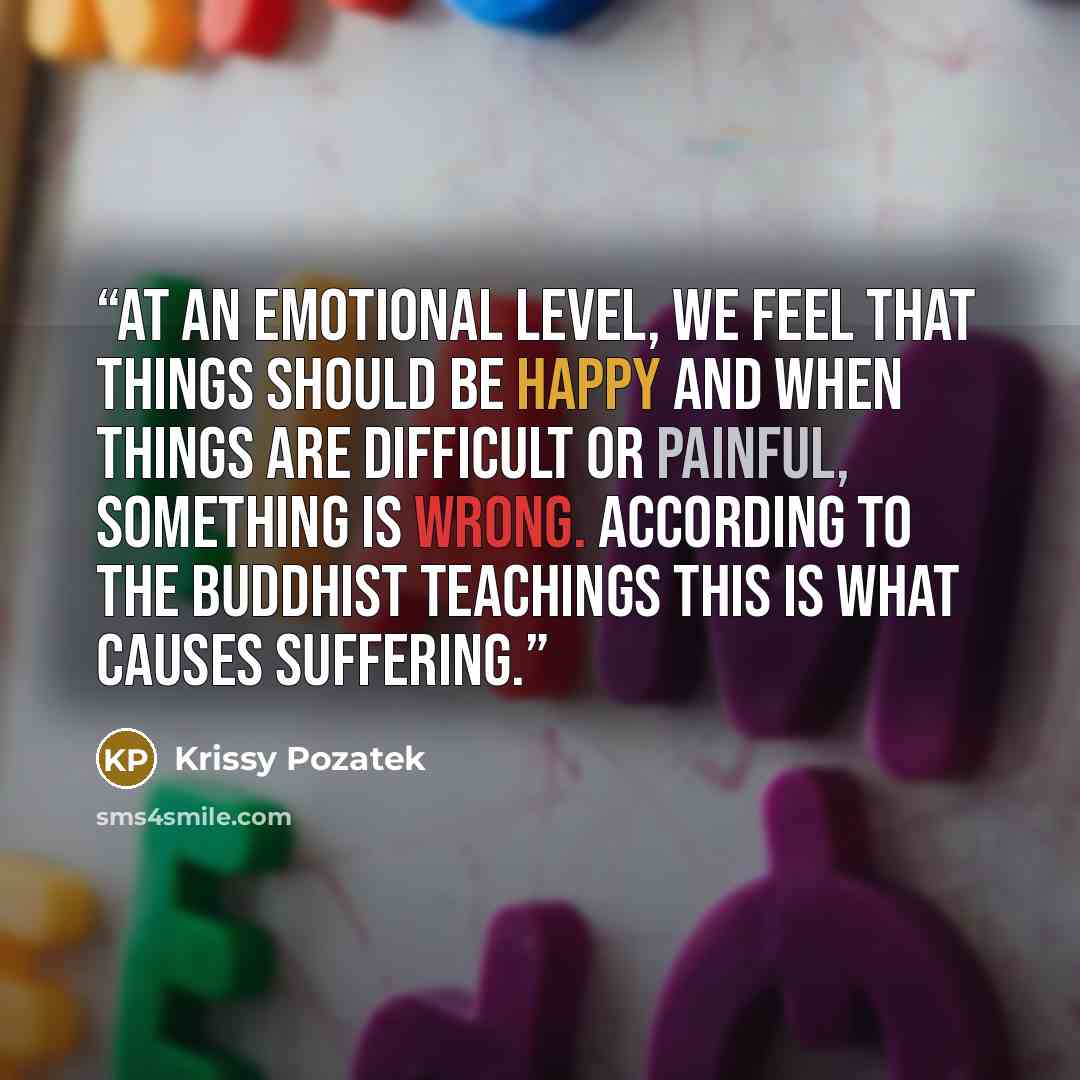 “At an emotional level, we feel that things should be happy and when things are difficult or painful, something is wrong. According to the Buddhist teachings this is what causes suffering.” quote by Krissy Pozatek