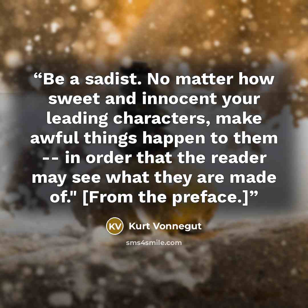 “Be a sadist. No matter how sweet and innocent your leading characters, make awful things happen to them -- in order that the reader may see what they are made of." [From the preface.]” quote by Kurt Vonnegut