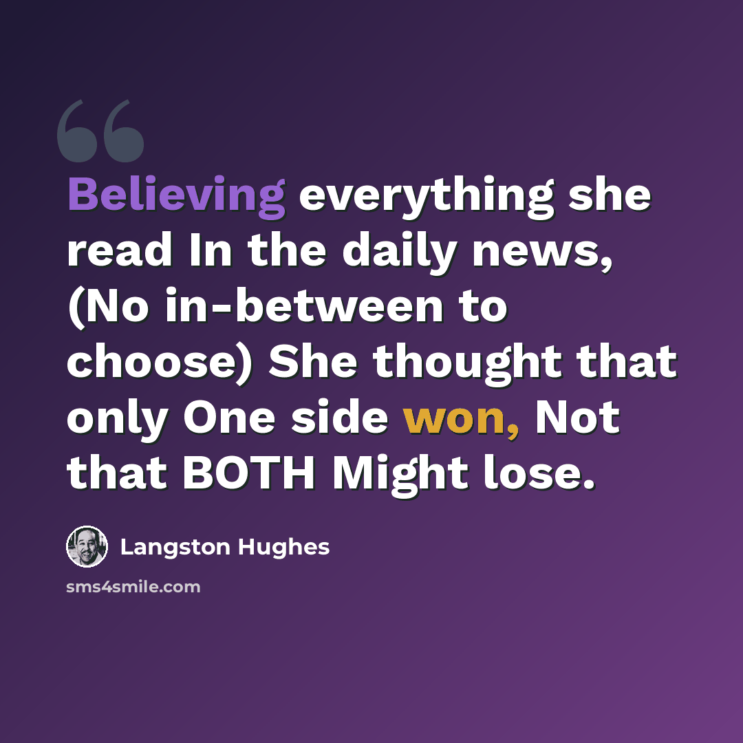 “Believing everything she read In the daily news, (No in-between to choose) She thought that only One side won, Not that BOTH Might lose.” quote by Langston Hughes