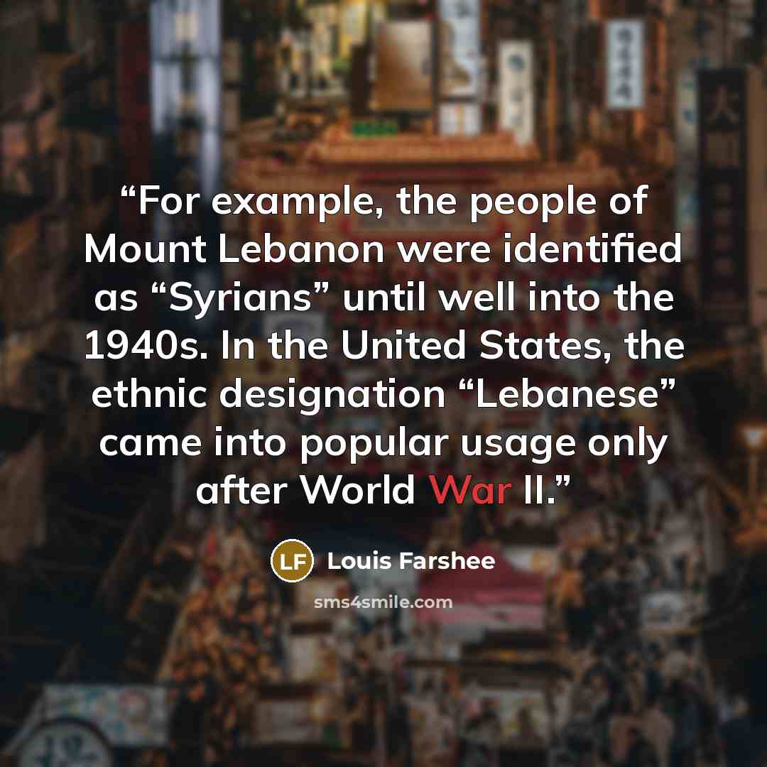 “For example, the people of Mount Lebanon were identified as “Syrians” until well into the 1940s. In the United States, the ethnic designation “Lebanese” came into popular usage only after World War II.” quote by Louis Farshee