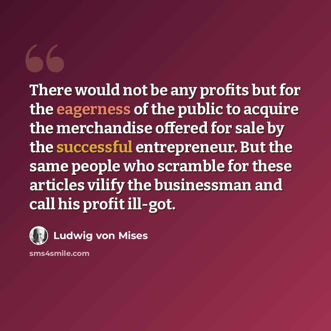 “There would not be any profits but for the eagerness of the public to acquire the merchandise offered for sale by the successful entrepreneur. But the same people who scramble for these articles vilify the businessman and call his profit ill-got.” quote by Ludwig von Mises