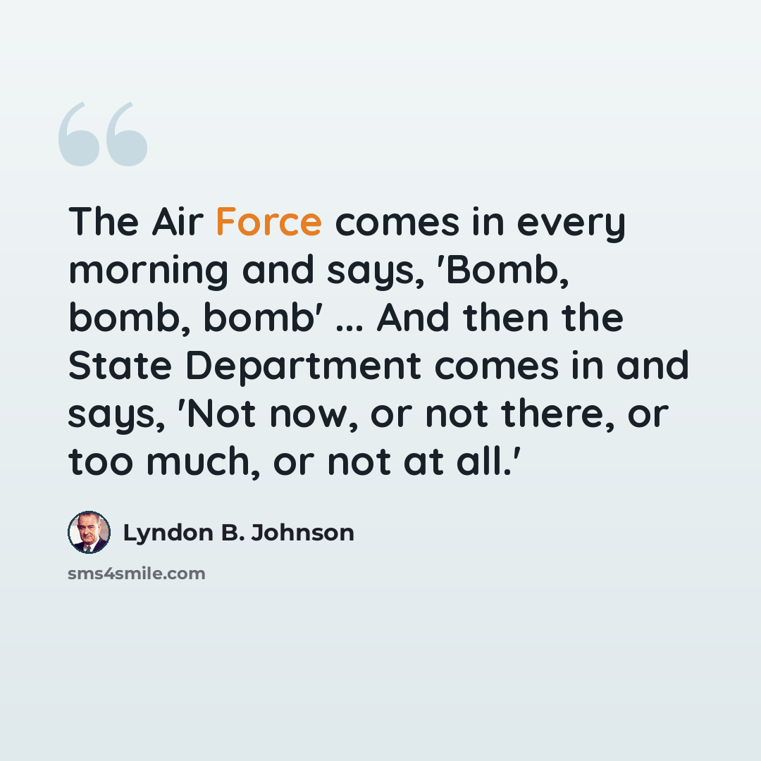 “The Air Force comes in every morning and says, 'Bomb, bomb, bomb' ... And then the State Department comes in and says, 'Not now, or not there, or too much, or not at all.'” quote by Lyndon B. Johnson