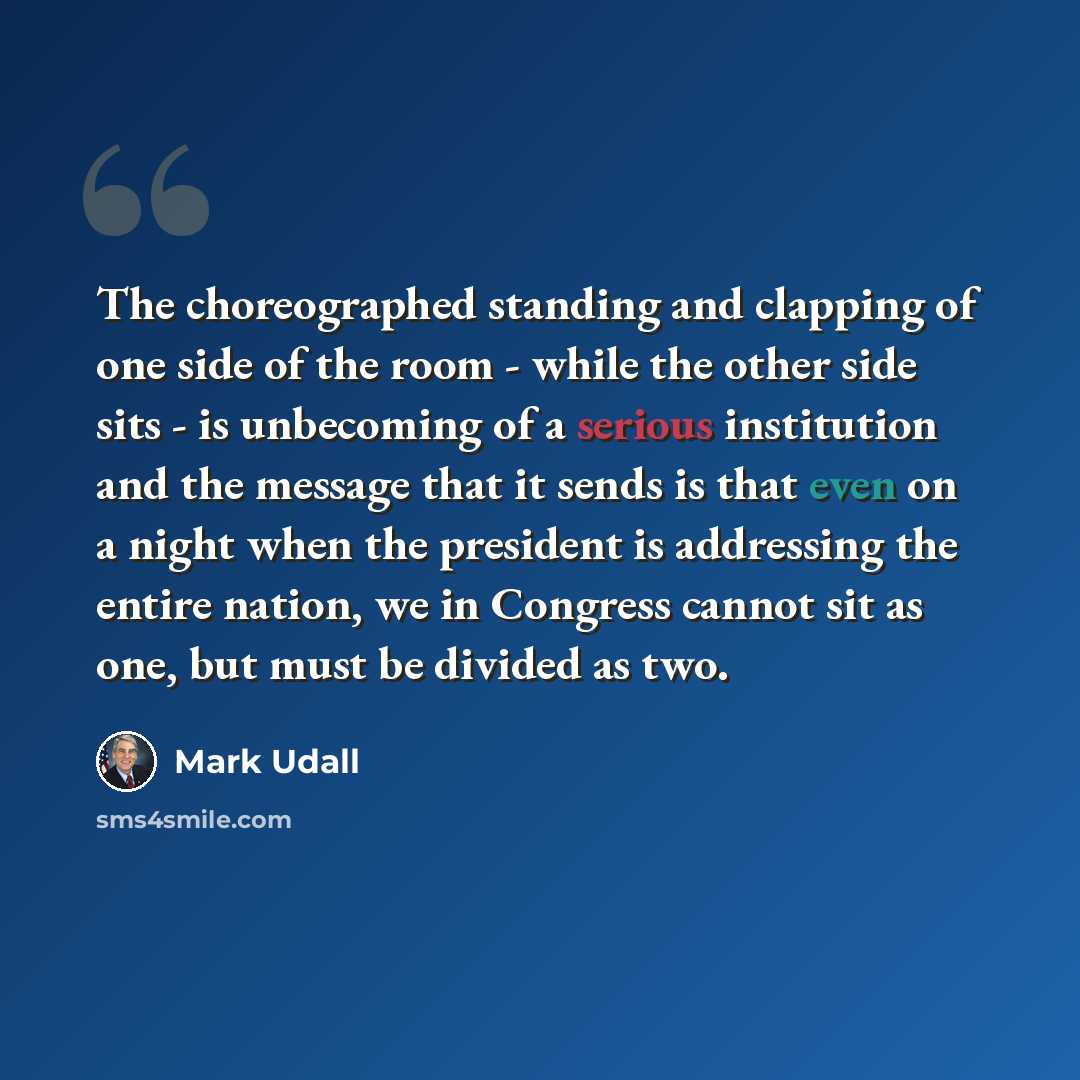 “The choreographed standing and clapping of one side of the room - while the other side sits - is unbecoming of a serious institution and the message that it sends is that even on a night when the president is addressing the entire nation, we in Congress cannot sit as one, but must be divided as two.” quote by Mark Udall