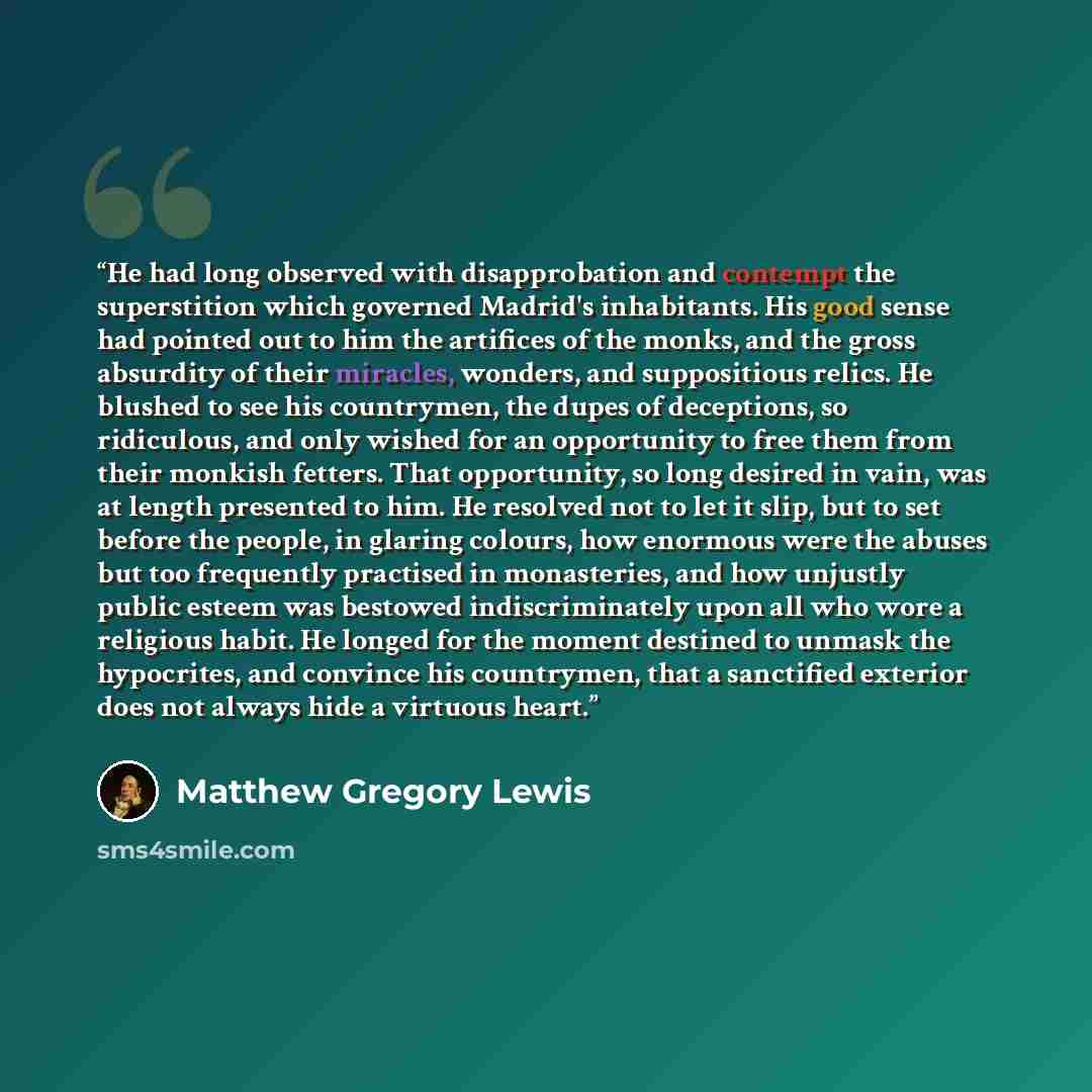 “He had long observed with disapprobation and contempt the superstition which governed Madrid's inhabitants. His good sense had pointed out to him the artifices of the monks, and the gross absurdity of their miracles, wonders, and suppositious relics. He blushed to see his countrymen, the dupes of…” quote by Matthew Gregory Lewis