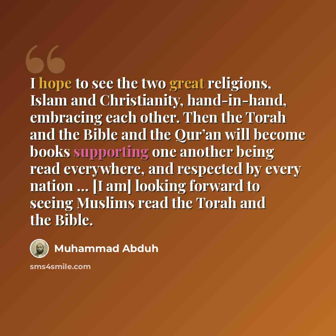 “I hope to see the two great religions, Islam and Christianity, hand-in-hand, embracing each other. Then the Torah and the Bible and the Qur’an will become books supporting one another being read everywhere, and respected by every nation … [I am] looking forward to seeing Muslims read the Torah and…” quote by Muhammad Abduh