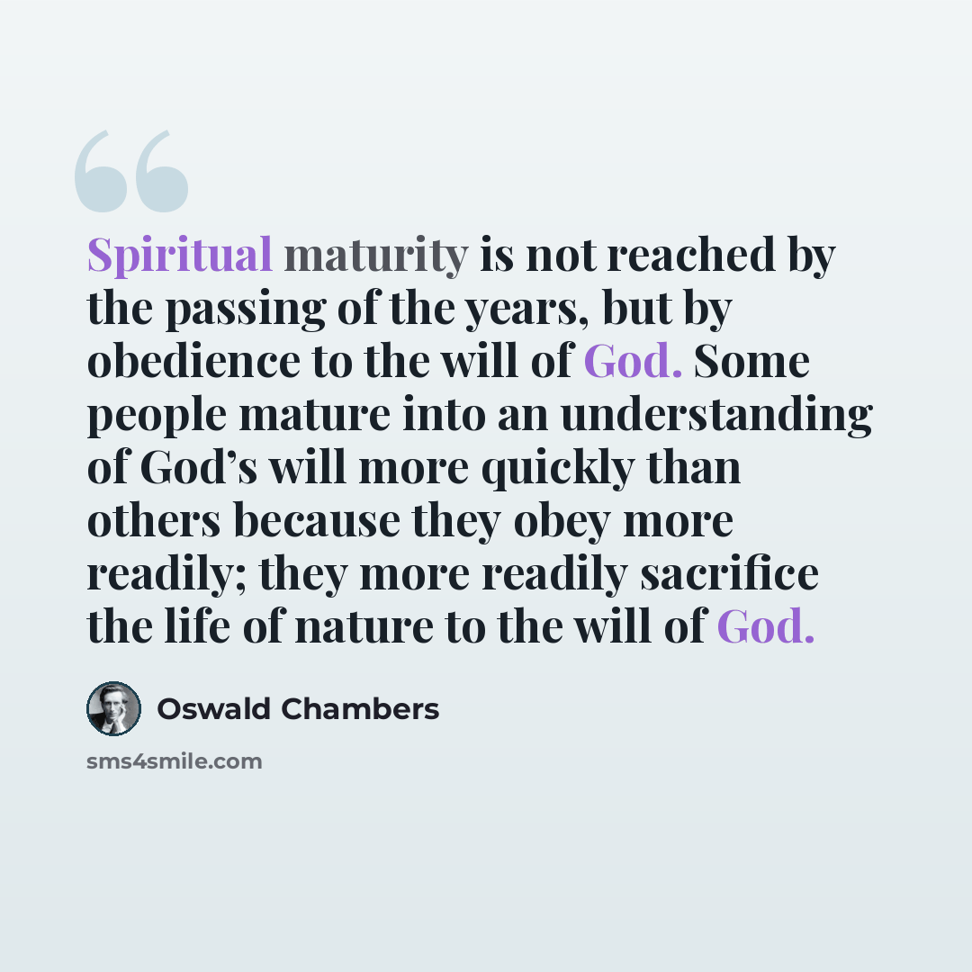 “Spiritual maturity is not reached by the passing of the years, but by obedience to the will of God. Some people mature into an understanding of God’s will more quickly than others because they obey more readily; they more readily sacrifice the life of nature to the will of God.” quote by Oswald Chambers